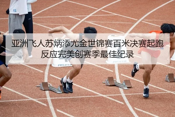 亚洲飞人苏炳添尤金世锦赛百米决赛起跑反应完美创赛季最佳纪录